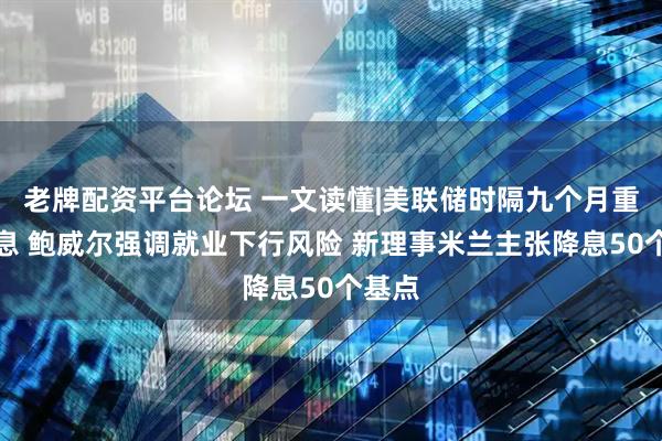 老牌配资平台论坛 一文读懂|美联储时隔九个月重启降息 鲍威尔强调就业下行风险 新理事米兰主张降息50个基点