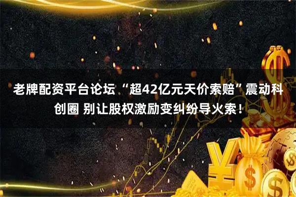 老牌配资平台论坛 “超42亿元天价索赔”震动科创圈 别让股权激励变纠纷导火索！