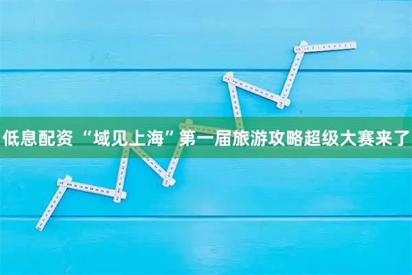 低息配资 “域见上海”第一届旅游攻略超级大赛来了