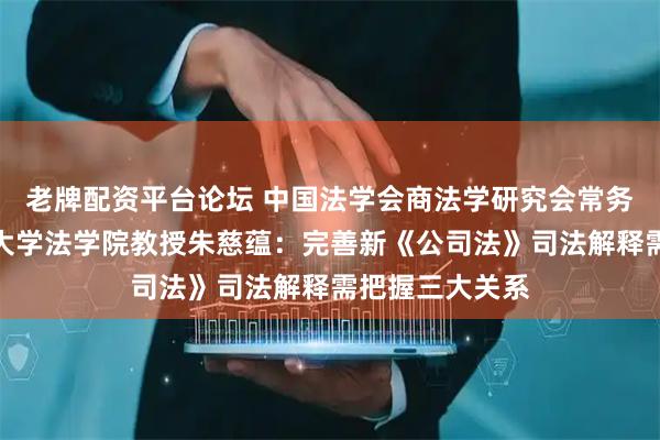 老牌配资平台论坛 中国法学会商法学研究会常务副会长、清华大学法学院教授朱慈蕴：完善新《公司法》司法解释需把握三大关系