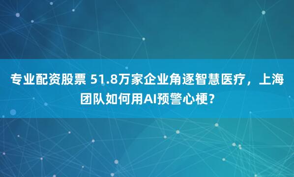 专业配资股票 51.8万家企业角逐智慧医疗，上海团队如何用AI预警心梗？