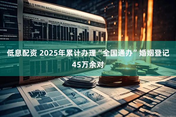 低息配资 2025年累计办理“全国通办”婚姻登记45万余对