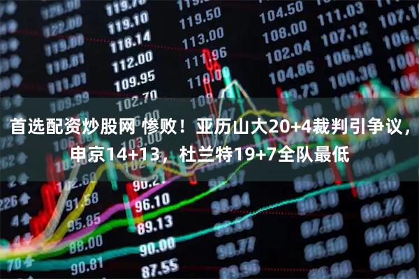 首选配资炒股网 惨败！亚历山大20+4裁判引争议，申京14+13，杜兰特19+7全队最低