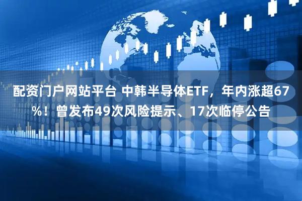 配资门户网站平台 中韩半导体ETF，年内涨超67%！曾发布49次风险提示、17次临停公告