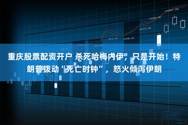 重庆股票配资开户 杀死哈梅内伊，只是开始！特朗普拨动“死亡时钟”，怒火倾泻伊朗