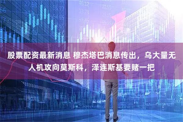 股票配资最新消息 穆杰塔巴消息传出，乌大量无人机攻向莫斯科，泽连斯基要赌一把