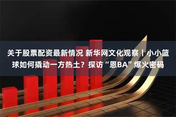关于股票配资最新情况 新华网文化观察丨小小篮球如何撬动一方热土？探访“恩BA”爆火密码